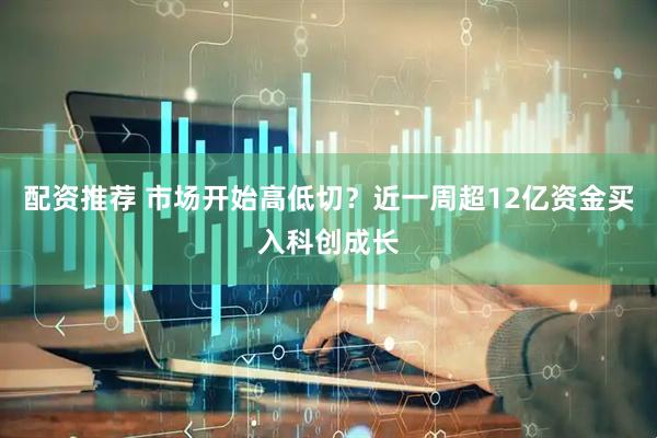 配资推荐 市场开始高低切？近一周超12亿资金买入科创成长