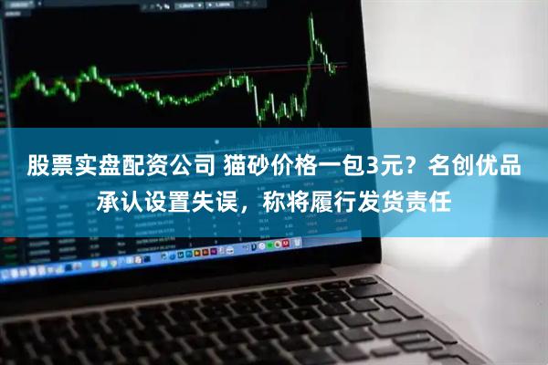 股票实盘配资公司 猫砂价格一包3元？名创优品承认设置失误，称将履行发货责任