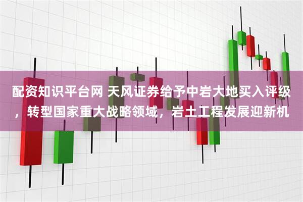 配资知识平台网 天风证券给予中岩大地买入评级，转型国家重大战略领域，岩土工程发展迎新机