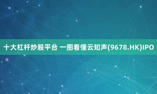 十大杠杆炒股平台 一图看懂云知声(9678.HK)IPO