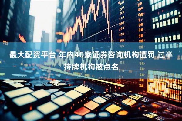 最大配资平台 年内40家证券咨询机构遭罚 过半持牌机构被点名