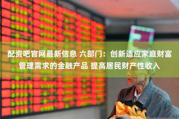 配资吧官网最新信息 六部门：创新适应家庭财富管理需求的金融产品 提高居民财产性收入