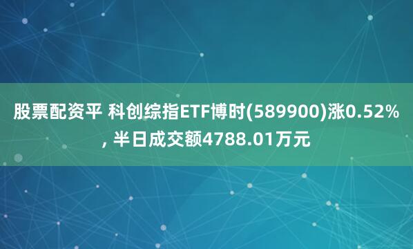 股票配资平 科创综指ETF博时(589900)涨0.52%, 半日成交额4788.01万元