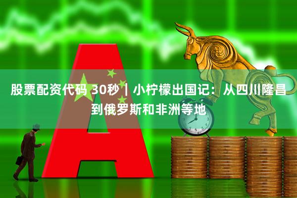 股票配资代码 30秒｜小柠檬出国记：从四川隆昌到俄罗斯和非洲等地