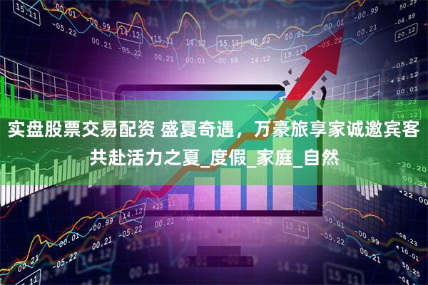 实盘股票交易配资 盛夏奇遇，万豪旅享家诚邀宾客共赴活力之夏_度假_家庭_自然