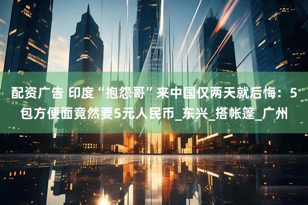 配资广告 印度“抱怨哥”来中国仅两天就后悔：5包方便面竟然要5元人民币_东兴_搭帐篷_广州