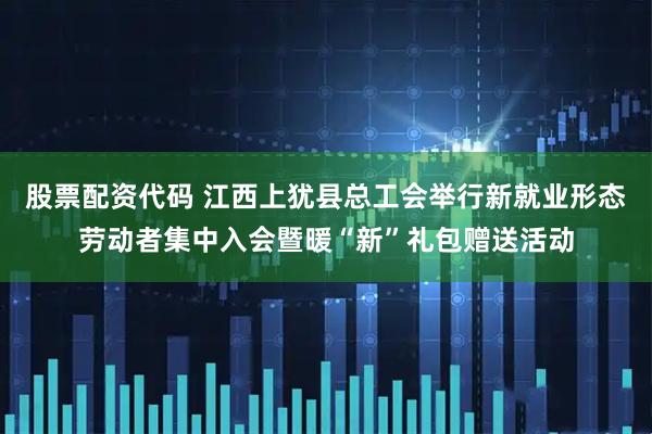 股票配资代码 江西上犹县总工会举行新就业形态劳动者集中入会暨暖“新”礼包赠送活动