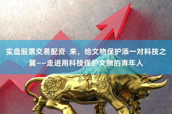 实盘股票交易配资  来，给文物保护添一对科技之翼——走进用科技保护文物的青年人