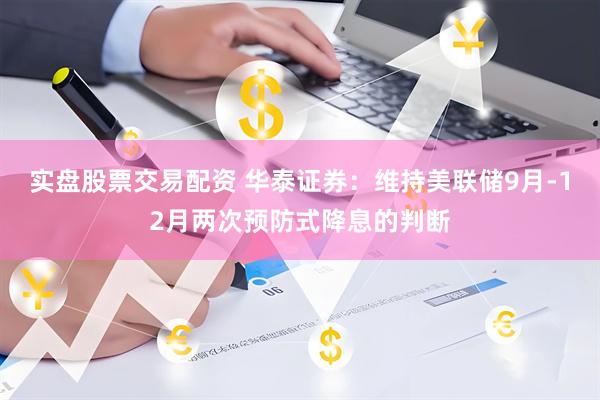 实盘股票交易配资 华泰证券：维持美联储9月-12月两次预防式降息的判断
