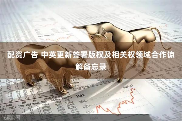 配资广告 中英更新签署版权及相关权领域合作谅解备忘录
