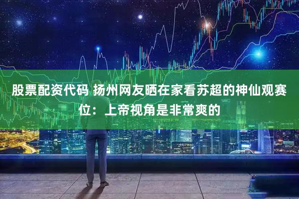 股票配资代码 扬州网友晒在家看苏超的神仙观赛位：上帝视角是非常爽的