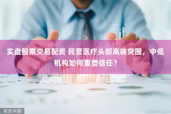 实盘股票交易配资 民营医疗头部高端突围，中低机构如何重塑信任？