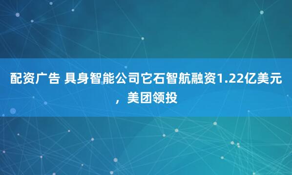 配资广告 具身智能公司它石智航融资1.22亿美元，美团领投