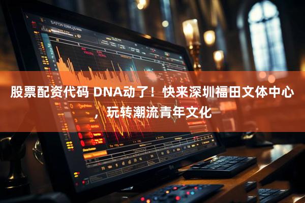 股票配资代码 DNA动了！快来深圳福田文体中心，玩转潮流青年文化