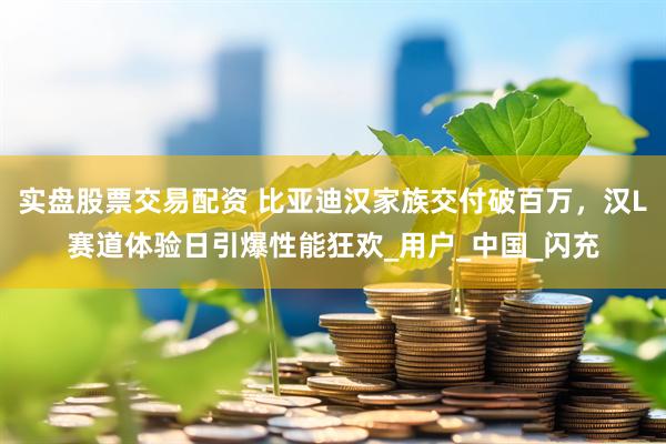 实盘股票交易配资 比亚迪汉家族交付破百万，汉L赛道体验日引爆性能狂欢_用户_中国_闪充