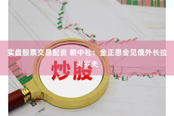 实盘股票交易配资 朝中社：金正恩会见俄外长拉夫罗夫