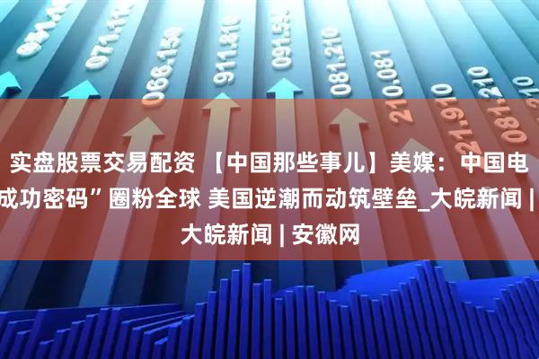 实盘股票交易配资 【中国那些事儿】美媒：中国电动车“成功密码”圈粉全球 美国逆潮而动筑壁垒_大皖新闻 | 安徽网