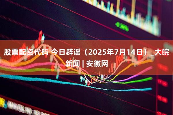 股票配资代码 今日辟谣（2025年7月14日）_大皖新闻 | 安徽网