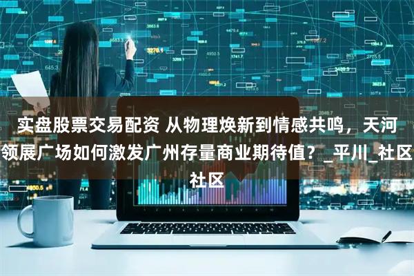 实盘股票交易配资 从物理焕新到情感共鸣，天河领展广场如何激发广州存量商业期待值？_平川_社区