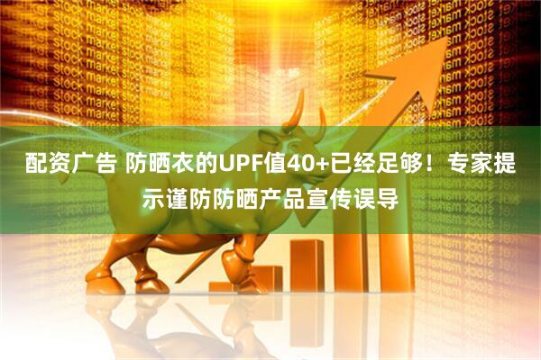 配资广告 防晒衣的UPF值40+已经足够！专家提示谨防防晒产品宣传误导