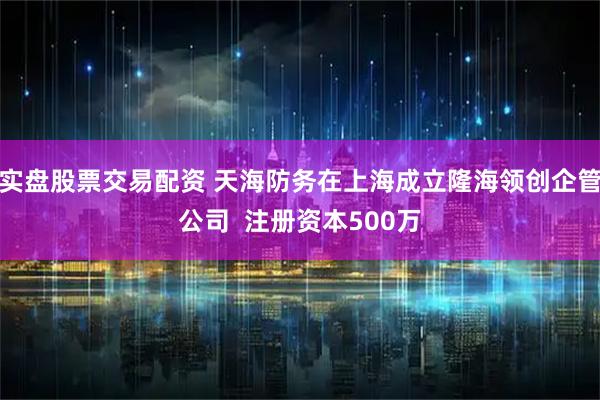 实盘股票交易配资 天海防务在上海成立隆海领创企管公司  注册资本500万