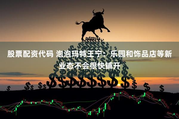股票配资代码 泡泡玛特王宁：乐园和饰品店等新业态不会很快铺开