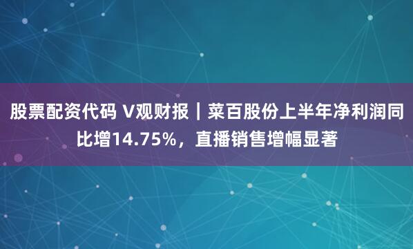股票配资代码 V观财报｜菜百股份上半年净利润同比增14.75%，直播销售增幅显著