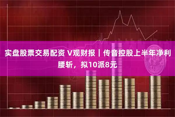 实盘股票交易配资 V观财报｜传音控股上半年净利腰斩，拟10派8元