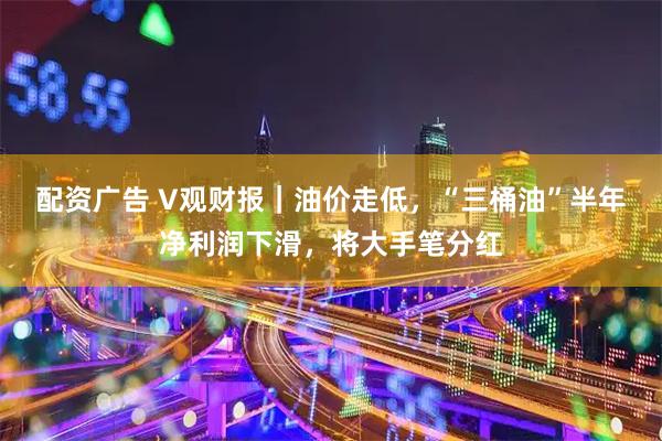 配资广告 V观财报｜油价走低，“三桶油”半年净利润下滑，将大手笔分红