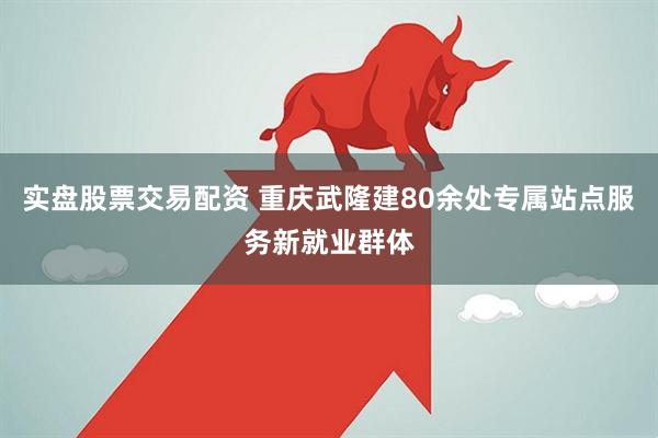 实盘股票交易配资 重庆武隆建80余处专属站点服务新就业群体