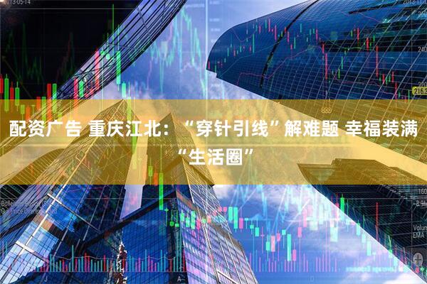 配资广告 重庆江北：“穿针引线”解难题 幸福装满“生活圈”