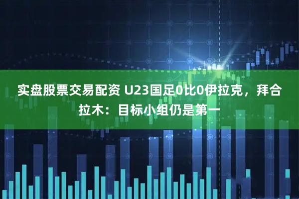 实盘股票交易配资 U23国足0比0伊拉克,拜合拉木:目标小组仍是第一