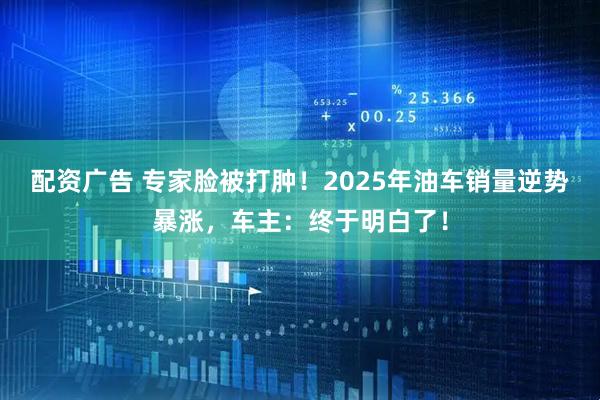 配资广告 专家脸被打肿!2025年油车销量逆势暴涨,车主:终于明白了!