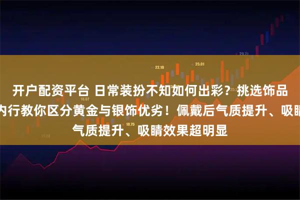 开户配资平台 日常装扮不知如何出彩？挑选饰品常常踩坑？内行教你区分黄金与银饰优劣！佩戴后气质提升、吸睛效果超明显