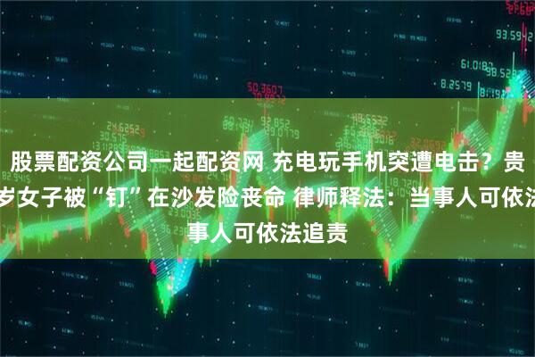 股票配资公司一起配资网 充电玩手机突遭电击？贵州30岁女子被“钉”在沙发险丧命 律师释法：当事人可依法追责